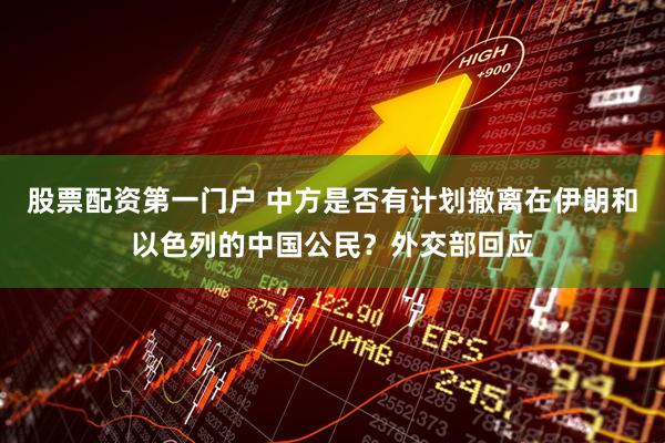 股票配资第一门户 中方是否有计划撤离在伊朗和以色列的中国公民？外交部回应