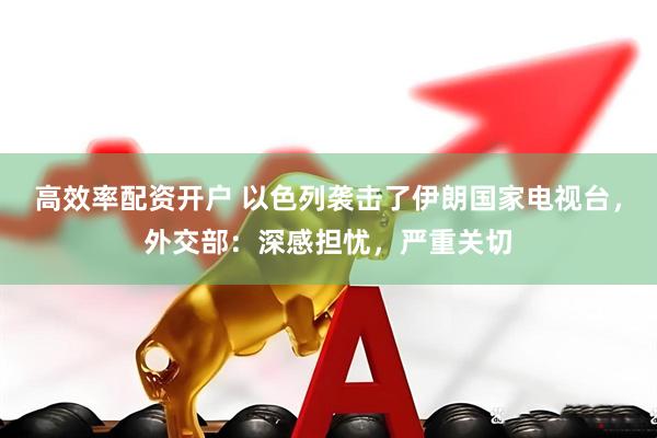 高效率配资开户 以色列袭击了伊朗国家电视台，外交部：深感担忧，严重关切