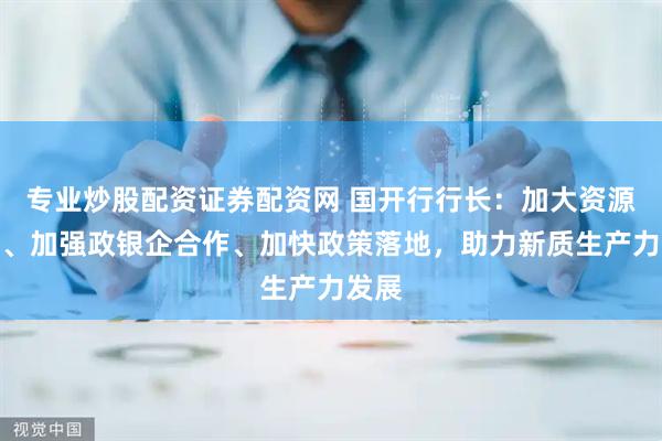 专业炒股配资证券配资网 国开行行长：加大资源倾斜、加强政银企合作、加快政策落地，助力新质生产力发展
