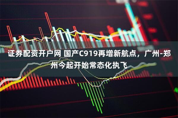 证券配资开户网 国产C919再增新航点，广州-郑州今起开始常态化执飞