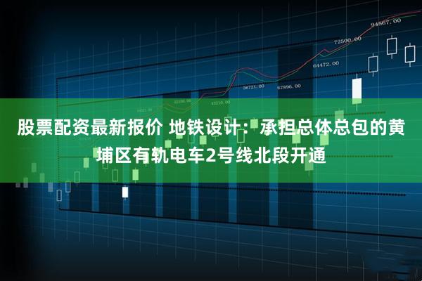 股票配资最新报价 地铁设计：承担总体总包的黄埔区有轨电车2号线北段开通