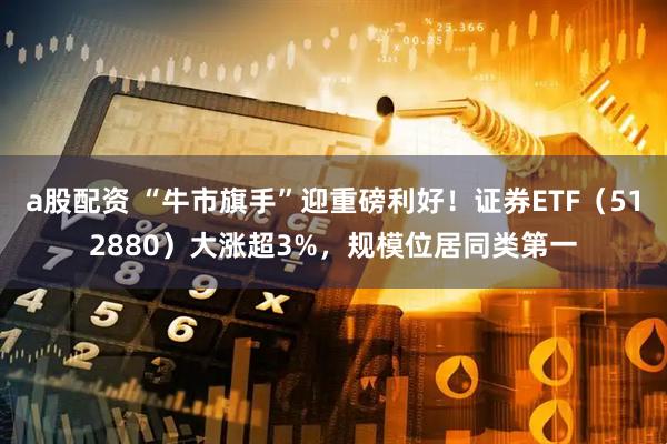 a股配资 “牛市旗手”迎重磅利好！证券ETF（512880）大涨超3%，规模位居同类第一