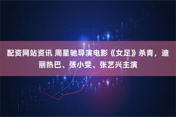 配资网站资讯 周星驰导演电影《女足》杀青，迪丽热巴、张小斐、张艺兴主演