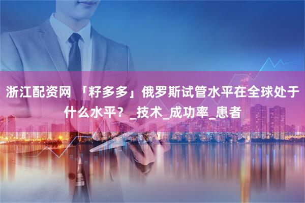 浙江配资网 「籽多多」俄罗斯试管水平在全球处于什么水平？_技术_成功率_患者
