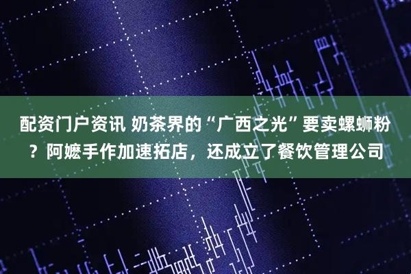 配资门户资讯 奶茶界的“广西之光”要卖螺蛳粉？阿嬷手作加速拓店，还成立了餐饮管理公司