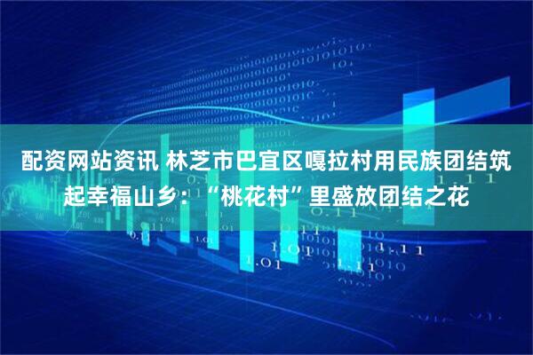 配资网站资讯 林芝市巴宜区嘎拉村用民族团结筑起幸福山乡：“桃花村”里盛放团结之花