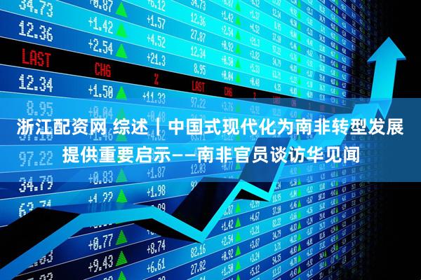 浙江配资网 综述｜中国式现代化为南非转型发展提供重要启示——南非官员谈访华见闻