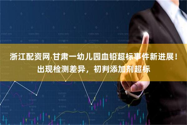浙江配资网 甘肃一幼儿园血铅超标事件新进展！出现检测差异，初判添加剂超标
