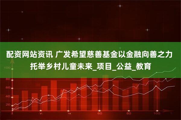 配资网站资讯 广发希望慈善基金以金融向善之力 托举乡村儿童未来_项目_公益_教育