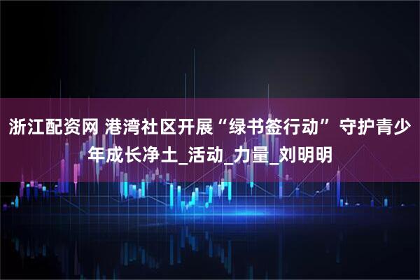 浙江配资网 港湾社区开展“绿书签行动” 守护青少年成长净土_活动_力量_刘明明