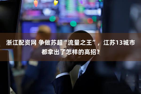 浙江配资网 争做苏超“流量之王”，江苏13城市都拿出了怎样的高招？