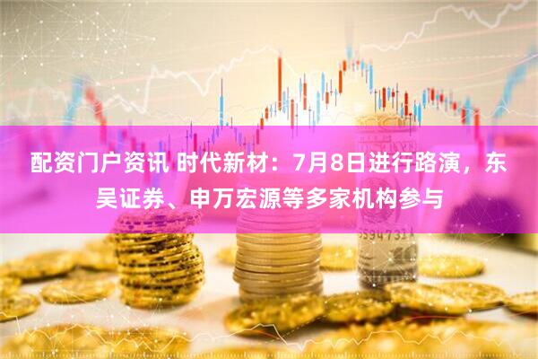 配资门户资讯 时代新材：7月8日进行路演，东吴证券、申万宏源等多家机构参与