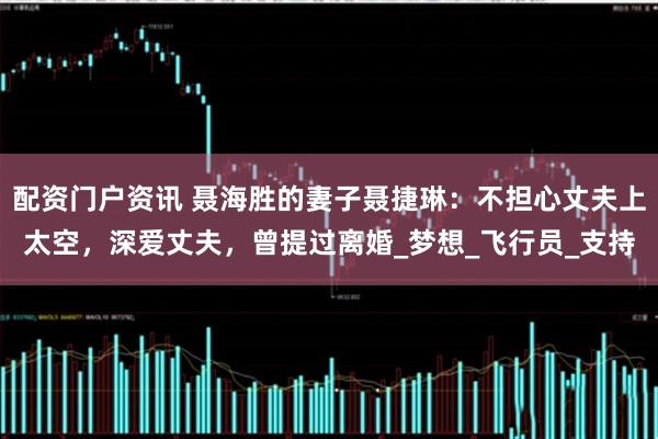 配资门户资讯 聂海胜的妻子聂捷琳：不担心丈夫上太空，深爱丈夫，曾提过离婚_梦想_飞行员_支持