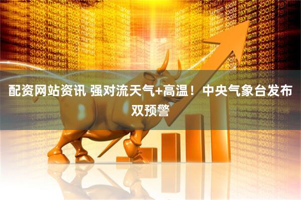 配资网站资讯 强对流天气+高温！中央气象台发布双预警