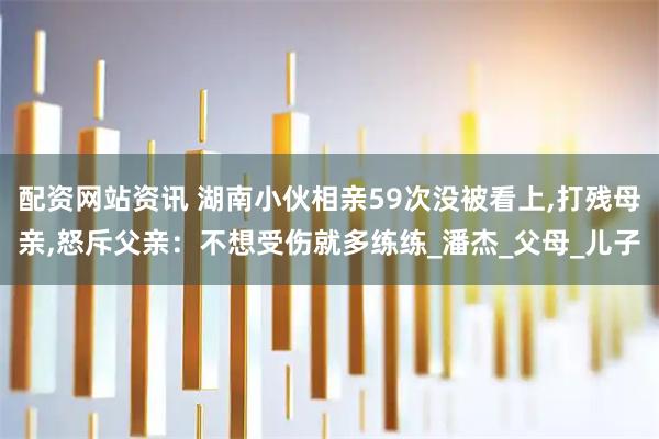 配资网站资讯 湖南小伙相亲59次没被看上,打残母亲,怒斥父亲：不想受伤就多练练_潘杰_父母_儿子
