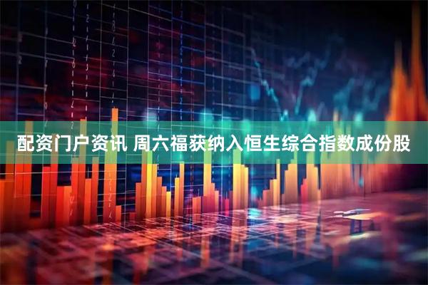 配资门户资讯 周六福获纳入恒生综合指数成份股