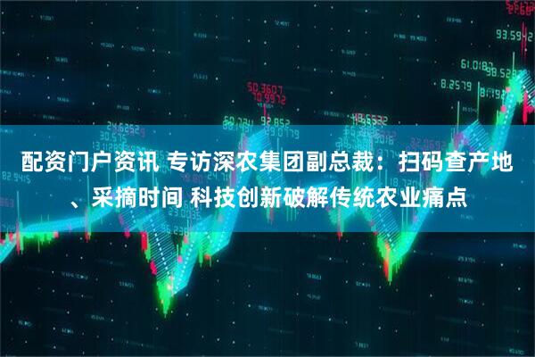 配资门户资讯 专访深农集团副总裁：扫码查产地、采摘时间 科技创新破解传统农业痛点