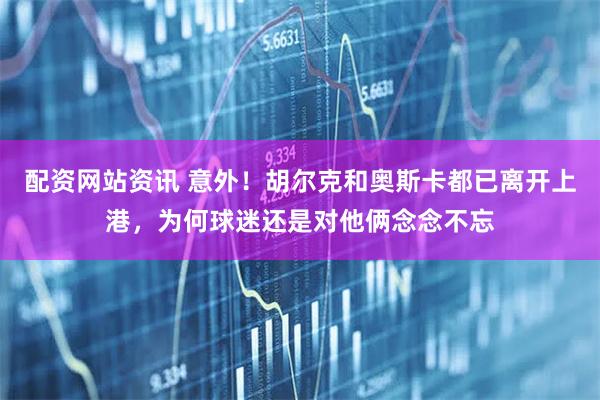 配资网站资讯 意外！胡尔克和奥斯卡都已离开上港，为何球迷还是对他俩念念不忘