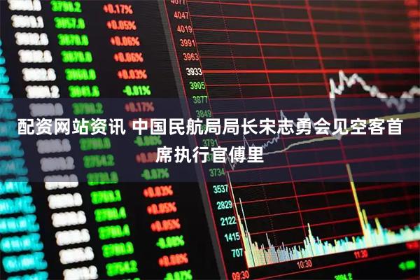 配资网站资讯 中国民航局局长宋志勇会见空客首席执行官傅里