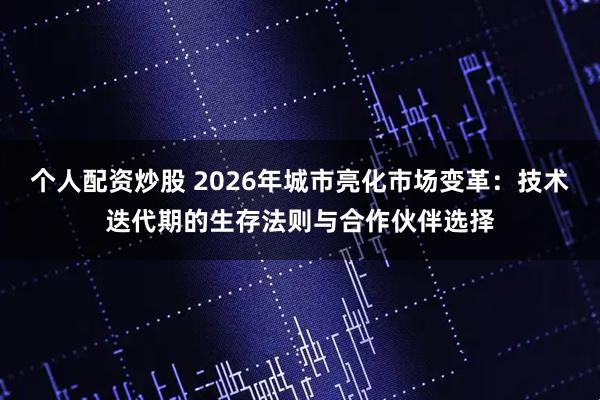 个人配资炒股 2026年城市亮化市场变革：技术迭代期的生存法则与合作伙伴选择
