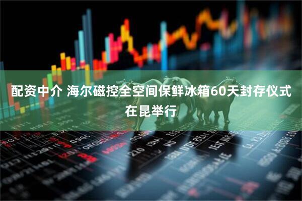 配资中介 海尔磁控全空间保鲜冰箱60天封存仪式在昆举行