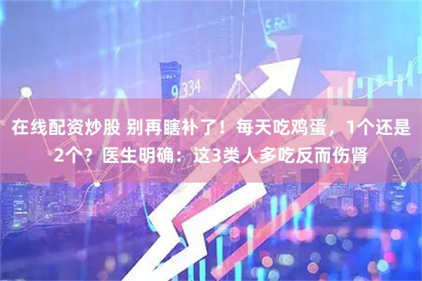 在线配资炒股 别再瞎补了！每天吃鸡蛋，1个还是2个？医生明确：这3类人多吃反而伤肾