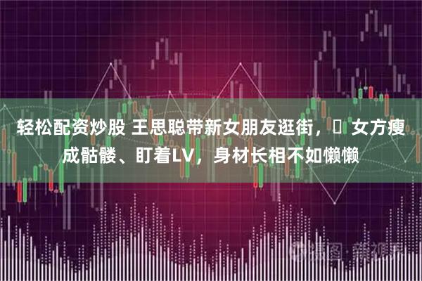 轻松配资炒股 王思聪带新女朋友逛街，​女方瘦成骷髅、盯着LV，身材长相不如懒懒