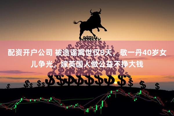 配资开户公司 被造谣离世仅8天，敬一丹40岁女儿争光，嫁英国人做公益不挣大钱