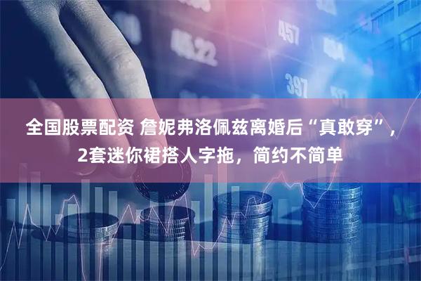 全国股票配资 詹妮弗洛佩兹离婚后“真敢穿”，2套迷你裙搭人字拖，简约不简单