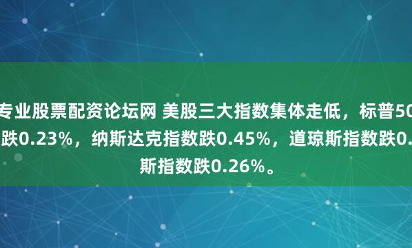 专业股票配资论坛网 美股三大指数集体走低，标普500指数跌0.23%，纳斯达克指数跌0.45%，道琼斯指数跌0.26%。