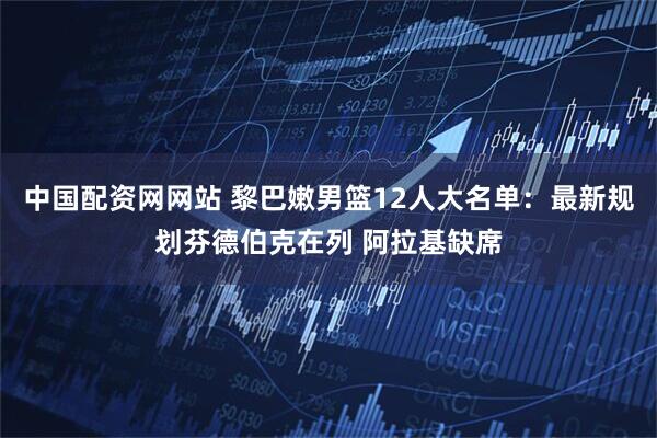 中国配资网网站 黎巴嫩男篮12人大名单：最新规划芬德伯克在列 阿拉基缺席