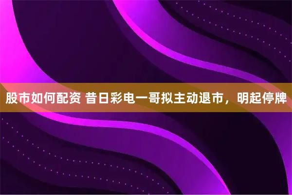 股市如何配资 昔日彩电一哥拟主动退市，明起停牌