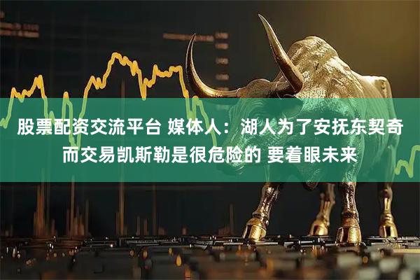 股票配资交流平台 媒体人：湖人为了安抚东契奇而交易凯斯勒是很危险的 要着眼未来